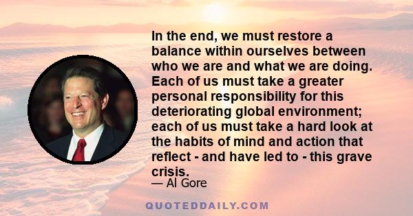 In the end, we must restore a balance within ourselves between who we are and what we are doing. Each of us must take a greater personal responsibility for this deteriorating global environment; each of us must take a