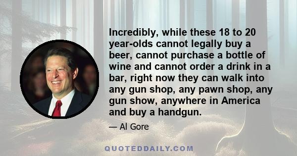 Incredibly, while these 18 to 20 year-olds cannot legally buy a beer, cannot purchase a bottle of wine and cannot order a drink in a bar, right now they can walk into any gun shop, any pawn shop, any gun show, anywhere