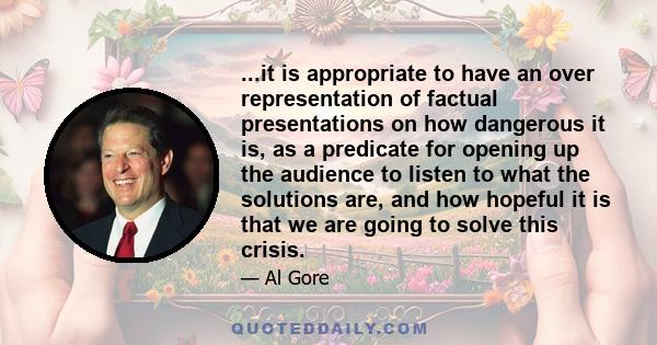 ...it is appropriate to have an over representation of factual presentations on how dangerous it is, as a predicate for opening up the audience to listen to what the solutions are, and how hopeful it is that we are