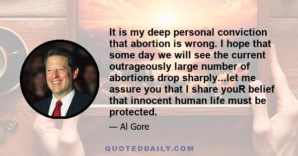 It is my deep personal conviction that abortion is wrong. I hope that some day we will see the current outrageously large number of abortions drop sharply...let me assure you that I share youR belief that innocent human 