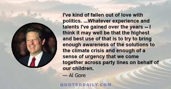 I've kind of fallen out of love with politics. ...Whatever experience and talents I've gained over the years -- I think it may well be that the highest and best use of that is to try to bring enough awareness of the