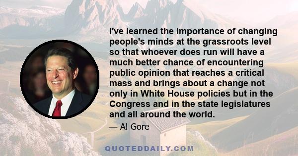 I've learned the importance of changing people's minds at the grassroots level so that whoever does run will have a much better chance of encountering public opinion that reaches a critical mass and brings about a