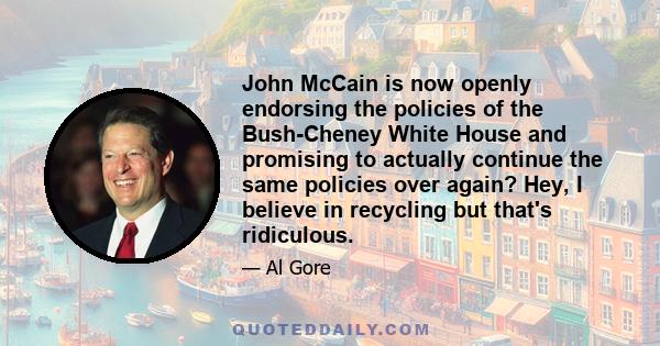 John McCain is now openly endorsing the policies of the Bush-Cheney White House and promising to actually continue the same policies over again? Hey, I believe in recycling but that's ridiculous.