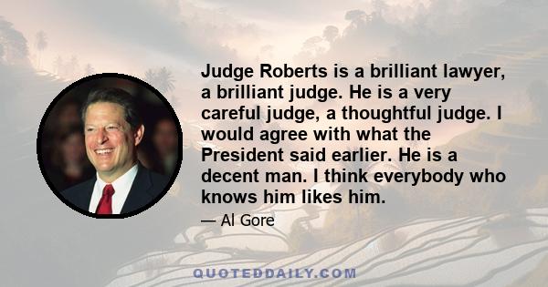 Judge Roberts is a brilliant lawyer, a brilliant judge. He is a very careful judge, a thoughtful judge. I would agree with what the President said earlier. He is a decent man. I think everybody who knows him likes him.