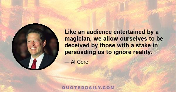 Like an audience entertained by a magician, we allow ourselves to be deceived by those with a stake in persuading us to ignore reality.