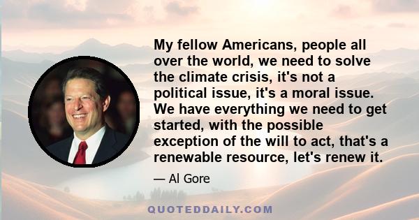 My fellow Americans, people all over the world, we need to solve the climate crisis, it's not a political issue, it's a moral issue. We have everything we need to get started, with the possible exception of the will to