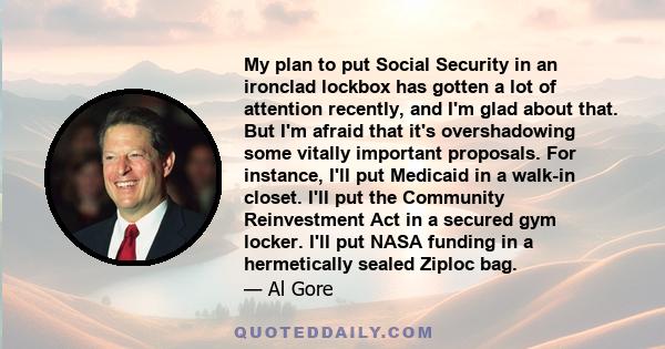 My plan to put Social Security in an ironclad lockbox has gotten a lot of attention recently, and I'm glad about that. But I'm afraid that it's overshadowing some vitally important proposals. For instance, I'll put