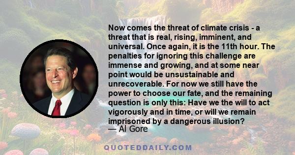 Now comes the threat of climate crisis - a threat that is real, rising, imminent, and universal. Once again, it is the 11th hour. The penalties for ignoring this challenge are immense and growing, and at some near point 