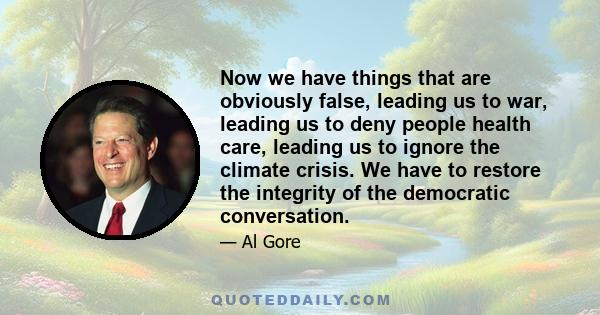 Now we have things that are obviously false, leading us to war, leading us to deny people health care, leading us to ignore the climate crisis. We have to restore the integrity of the democratic conversation.