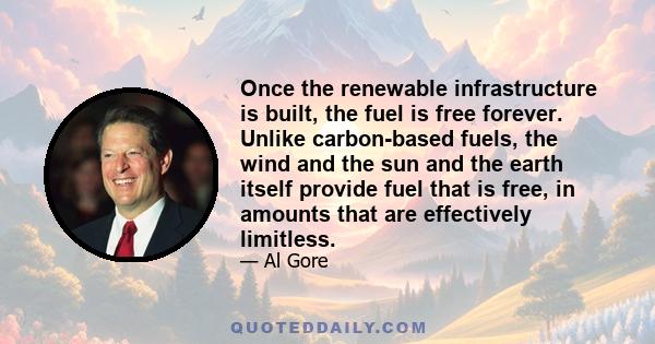 Once the renewable infrastructure is built, the fuel is free forever. Unlike carbon-based fuels, the wind and the sun and the earth itself provide fuel that is free, in amounts that are effectively limitless.