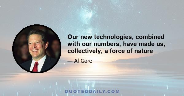 Our new technologies, combined with our numbers, have made us, collectively, a force of nature