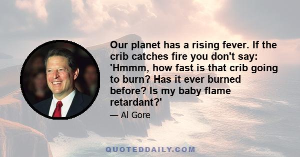 Our planet has a rising fever. If the crib catches fire you don't say: 'Hmmm, how fast is that crib going to burn? Has it ever burned before? Is my baby flame retardant?'