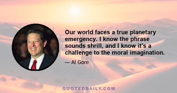 Our world faces a true planetary emergency. I know the phrase sounds shrill, and I know it's a challenge to the moral imagination.