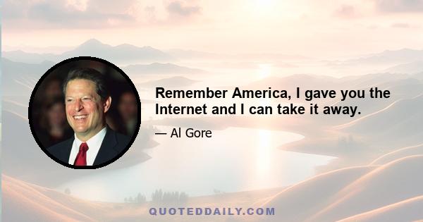 Remember America, I gave you the Internet and I can take it away.