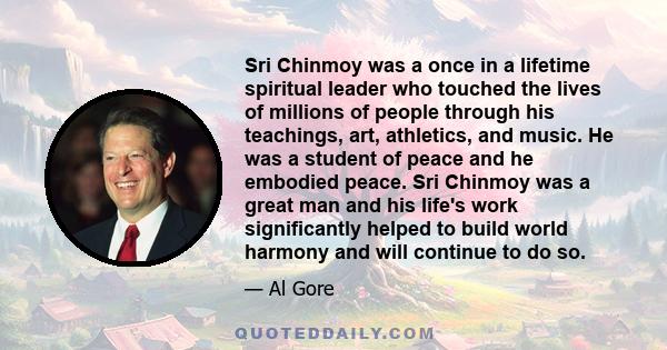 Sri Chinmoy was a once in a lifetime spiritual leader who touched the lives of millions of people through his teachings, art, athletics, and music. He was a student of peace and he embodied peace. Sri Chinmoy was a