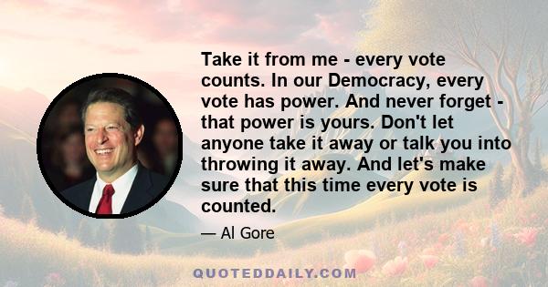 Take it from me - every vote counts. In our Democracy, every vote has power. And never forget - that power is yours. Don't let anyone take it away or talk you into throwing it away. And let's make sure that this time