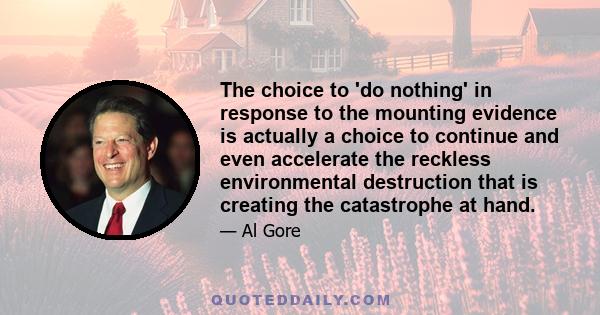 The choice to 'do nothing' in response to the mounting evidence is actually a choice to continue and even accelerate the reckless environmental destruction that is creating the catastrophe at hand.