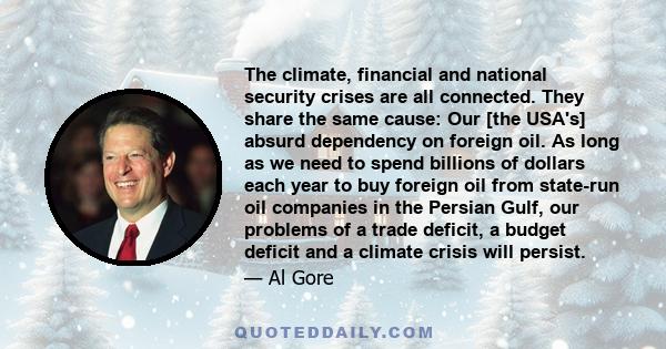 The climate, financial and national security crises are all connected. They share the same cause: Our [the USA's] absurd dependency on foreign oil. As long as we need to spend billions of dollars each year to buy