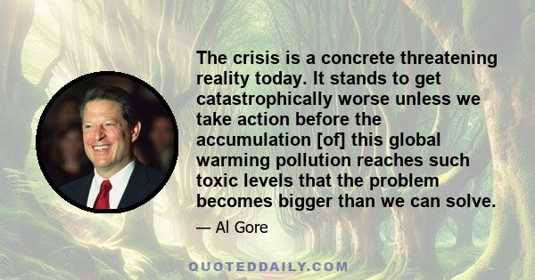 The crisis is a concrete threatening reality today. It stands to get catastrophically worse unless we take action before the accumulation [of] this global warming pollution reaches such toxic levels that the problem