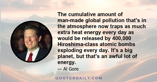 The cumulative amount of man-made global pollution that's in the atmosphere now traps as much extra heat energy every day as would be released by 400,000 Hiroshima-class atomic bombs exploding every day. It's a big