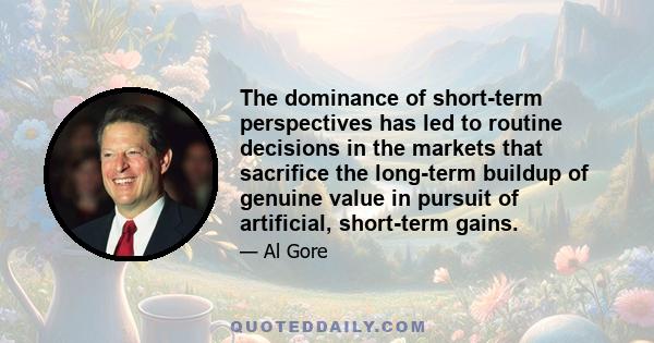 The dominance of short-term perspectives has led to routine decisions in the markets that sacrifice the long-term buildup of genuine value in pursuit of artificial, short-term gains.