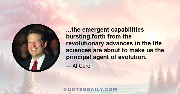 ...the emergent capabilities bursting forth from the revolutionary advances in the life sciences are about to make us the principal agent of evolution.