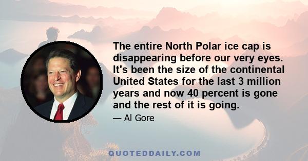 The entire North Polar ice cap is disappearing before our very eyes. It's been the size of the continental United States for the last 3 million years and now 40 percent is gone and the rest of it is going.