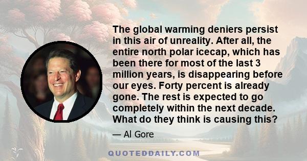 The global warming deniers persist in this air of unreality. After all, the entire north polar icecap, which has been there for most of the last 3 million years, is disappearing before our eyes. Forty percent is already 