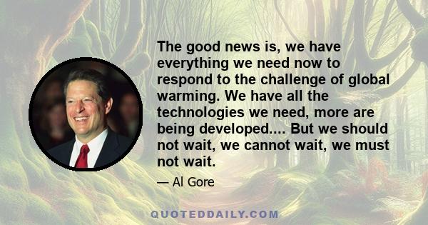 The good news is, we have everything we need now to respond to the challenge of global warming. We have all the technologies we need, more are being developed.... But we should not wait, we cannot wait, we must not wait.