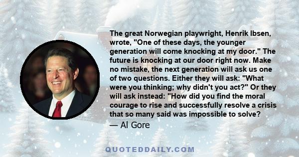 The great Norwegian playwright, Henrik Ibsen, wrote, One of these days, the younger generation will come knocking at my door. The future is knocking at our door right now. Make no mistake, the next generation will ask