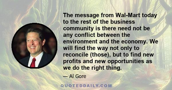 The message from Wal-Mart today to the rest of the business community is there need not be any conflict between the environment and the economy. We will find the way not only to reconcile (those), but to find new