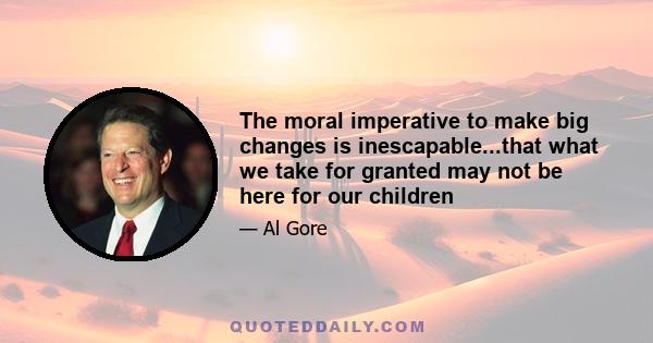 The moral imperative to make big changes is inescapable...that what we take for granted may not be here for our children