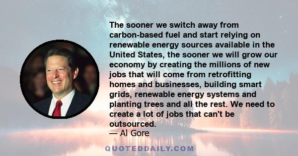 The sooner we switch away from carbon-based fuel and start relying on renewable energy sources available in the United States, the sooner we will grow our economy by creating the millions of new jobs that will come from 