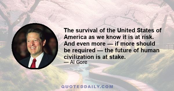 The survival of the United States of America as we know it is at risk. And even more — if more should be required — the future of human civilization is at stake.