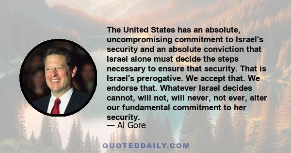 The United States has an absolute, uncompromising commitment to Israel's security and an absolute conviction that Israel alone must decide the steps necessary to ensure that security. That is Israel's prerogative. We