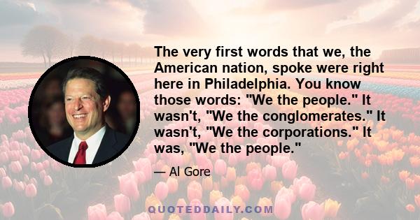 The very first words that we, the American nation, spoke were right here in Philadelphia. You know those words: We the people. It wasn't, We the conglomerates. It wasn't, We the corporations. It was, We the people.