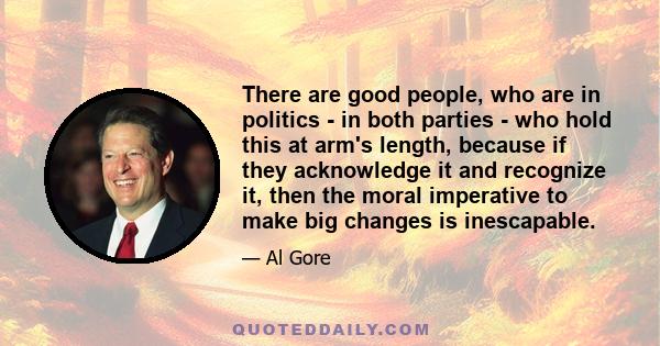 There are good people, who are in politics - in both parties - who hold this at arm's length, because if they acknowledge it and recognize it, then the moral imperative to make big changes is inescapable.