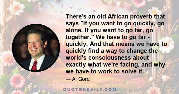 There's an old African proverb that says If you want to go quickly, go alone. If you want to go far, go together. We have to go far - quickly. And that means we have to quickly find a way to change the world's