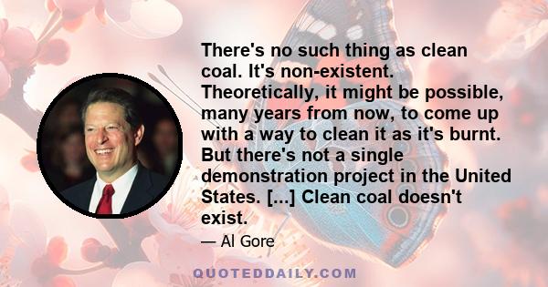 There's no such thing as clean coal. It's non-existent. Theoretically, it might be possible, many years from now, to come up with a way to clean it as it's burnt. But there's not a single demonstration project in the