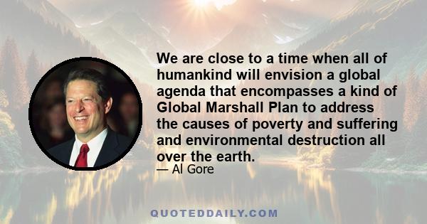 We are close to a time when all of humankind will envision a global agenda that encompasses a kind of Global Marshall Plan to address the causes of poverty and suffering and environmental destruction all over the earth.