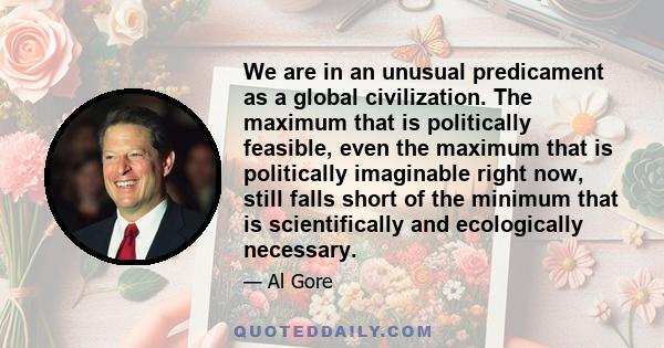 We are in an unusual predicament as a global civilization. The maximum that is politically feasible, even the maximum that is politically imaginable right now, still falls short of the minimum that is scientifically and 