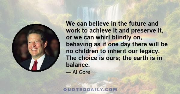 We can believe in the future and work to achieve it and preserve it, or we can whirl blindly on, behaving as if one day there will be no children to inherit our legacy. The choice is ours; the earth is in balance.