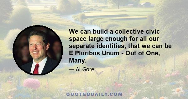 We can build a collective civic space large enough for all our separate identities, that we can be E Pluribus Unum - Out of One, Many.