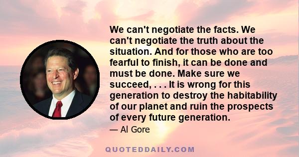 We can't negotiate the facts. We can't negotiate the truth about the situation. And for those who are too fearful to finish, it can be done and must be done. Make sure we succeed, . . . It is wrong for this generation