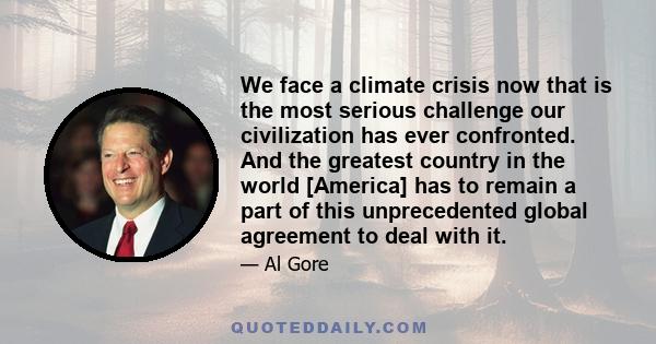 We face a climate crisis now that is the most serious challenge our civilization has ever confronted. And the greatest country in the world [America] has to remain a part of this unprecedented global agreement to deal