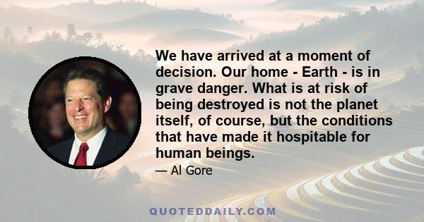 We have arrived at a moment of decision. Our home - Earth - is in grave danger. What is at risk of being destroyed is not the planet itself, of course, but the conditions that have made it hospitable for human beings.