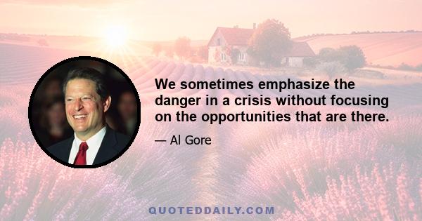 We sometimes emphasize the danger in a crisis without focusing on the opportunities that are there.