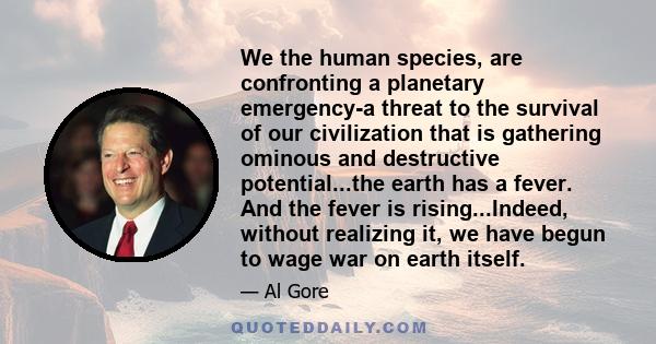 We the human species, are confronting a planetary emergency-a threat to the survival of our civilization that is gathering ominous and destructive potential...the earth has a fever. And the fever is rising...Indeed,