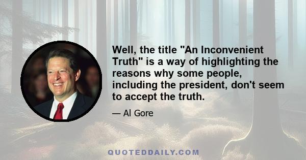 Well, the title An Inconvenient Truth is a way of highlighting the reasons why some people, including the president, don't seem to accept the truth.