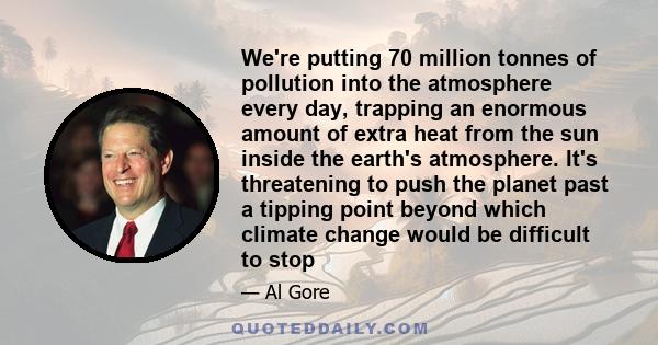 We're putting 70 million tonnes of pollution into the atmosphere every day, trapping an enormous amount of extra heat from the sun inside the earth's atmosphere. It's threatening to push the planet past a tipping point